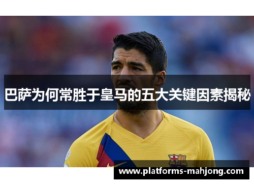 巴萨为何常胜于皇马的五大关键因素揭秘