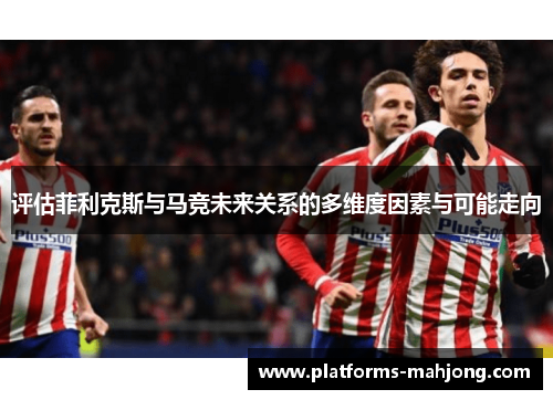 评估菲利克斯与马竞未来关系的多维度因素与可能走向