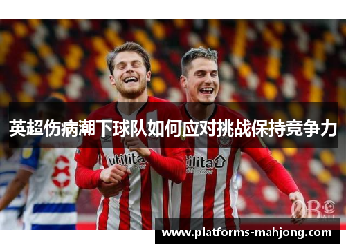 英超伤病潮下球队如何应对挑战保持竞争力 英超伤病潮下球队如何应对挑战保持竞争力