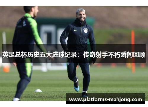 英足总杯历史五大进球纪录:传奇射手不朽瞬间回顾 英足总杯历史五大进球纪录:传奇射手不朽瞬间回顾