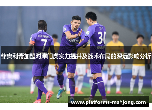 菲奥利奇加盟对津门虎实力提升及战术布局的深远影响分析 菲奥利奇加盟对津门虎实力提升及战术布局的深远影响分析