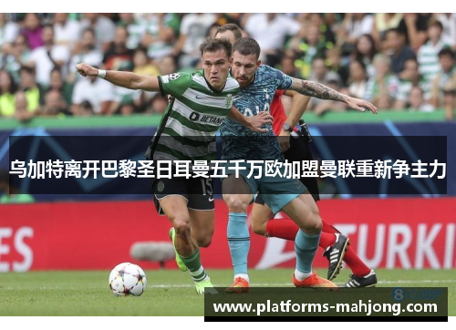 乌加特离开巴黎圣日耳曼五千万欧加盟曼联重新争主力 乌加特离开巴黎圣日耳曼五千万欧加盟曼联重新争主力