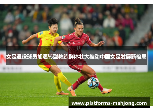 女足退役球员加速转型教练群体壮大推动中国女足发展新格局