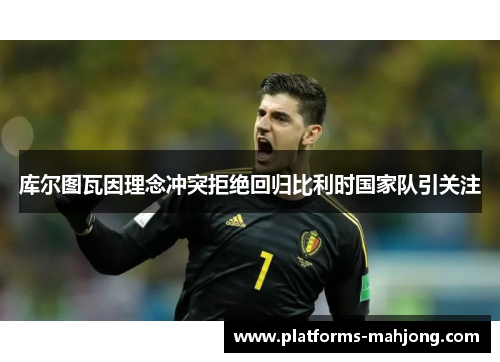 库尔图瓦因理念冲突拒绝回归比利时国家队引关注