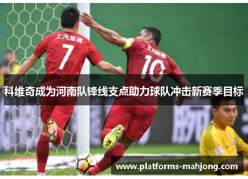 科维奇成为河南队锋线支点助力球队冲击新赛季目标 科维奇成为河南队锋线支点助力球队冲击新赛季目标