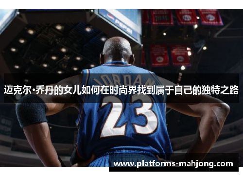 迈克尔·乔丹的女儿如何在时尚界找到属于自己的独特之路