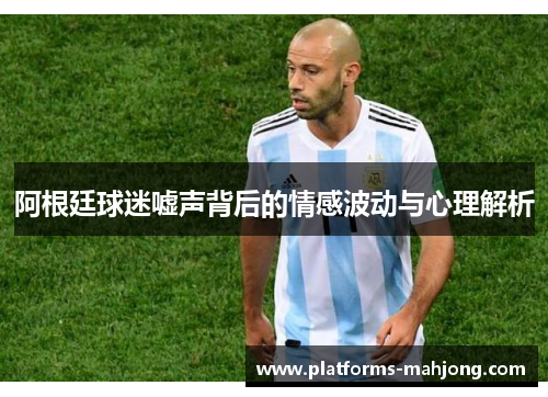 阿根廷球迷嘘声背后的情感波动与心理解析 阿根廷球迷嘘声背后的情感波动与心理解析