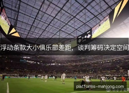 浮动条款大小俱乐部差距，谈判筹码决定空间